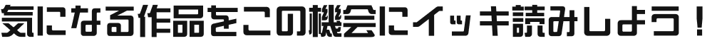気になる作品をこの機会にイッキ読みしよう！